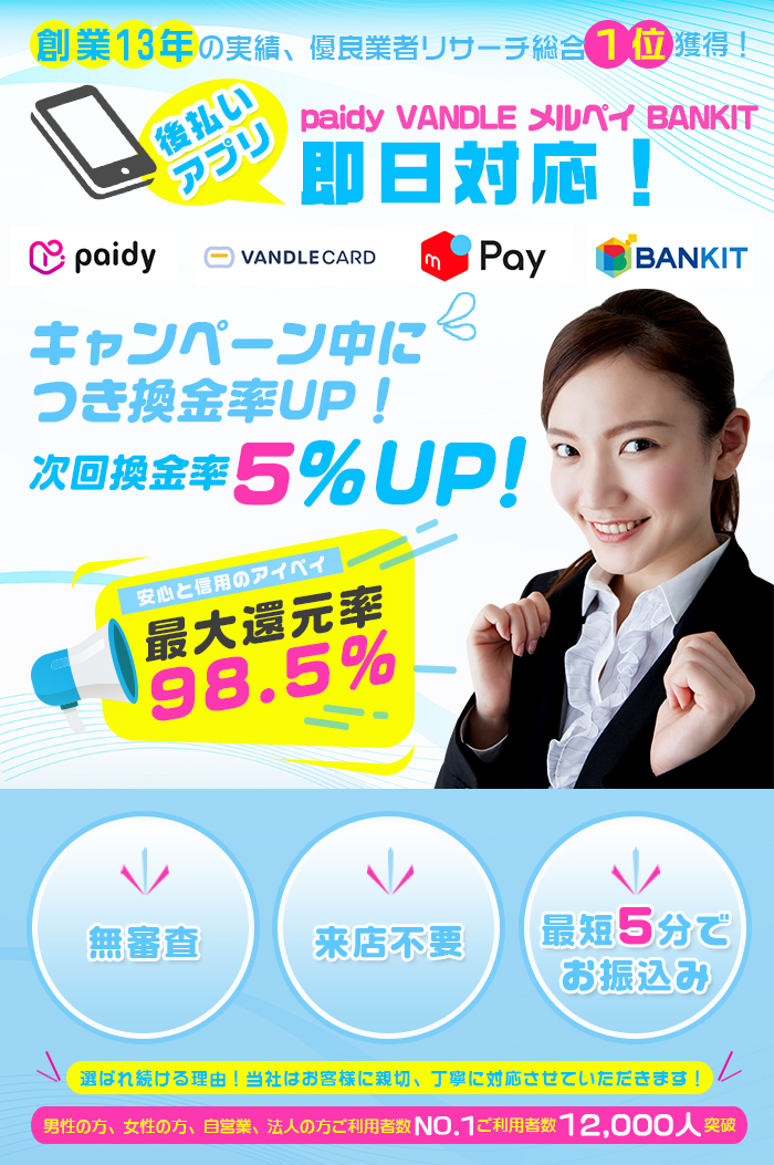 創業13年の実績、優良業者リサーチ総合１位獲得！全国来店不要・15時過ぎても当日入金確認！選ばれ続ける理由！当社はお客様に親切、
                丁寧に対応させていただきます！キャンペーン中につき換金率UP！次回換金率5%UP！最大還元率98.5% 安心と信用のアイペイ 無審査 来店不要 最短5分でお振込み 男性の方、
                女性の方、自営業、法人の方ご利用者数NO.1 ご利用者数 12,000人突破！
